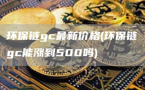 环保链gc最新价格 - 环保链gc能涨到500吗